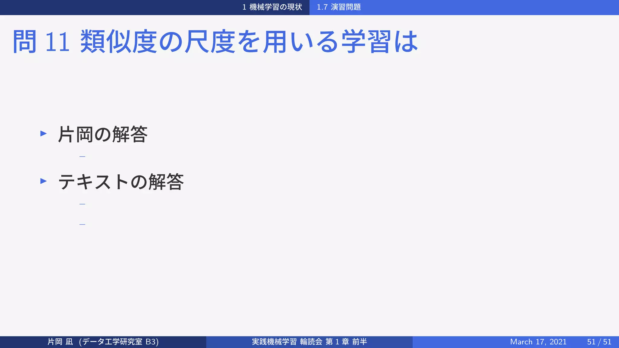 1 機械学習の現状 1.7 演習問題
問 11 類似度の尺度を用いる学習は
▶
片岡の解答
−
▶
テキストの解答
−
−
片岡 凪 (データ工学研究室 B3) 実践機械学習 輪読会 第 1 章 前半 March 17, 2021 51 / 51
 