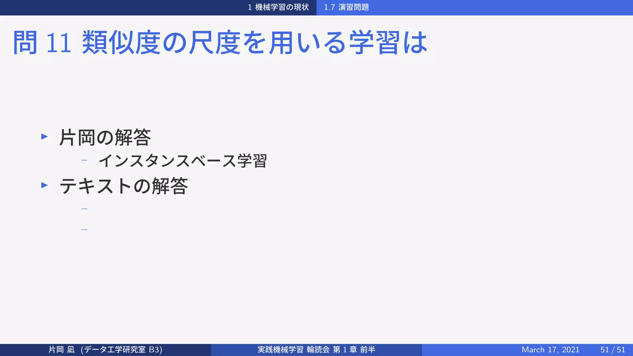 1 機械学習の現状 1.7 演習問題
問 11 類似度の尺度を用いる学習は
▶
片岡の解答
−
インスタンスベース学習
▶
テキストの解答
−
−
片岡 凪 (データ工学研究室 B3) 実践機械学習 輪読会 第 1 章 前半 March 17, 2021 51 / 51
 