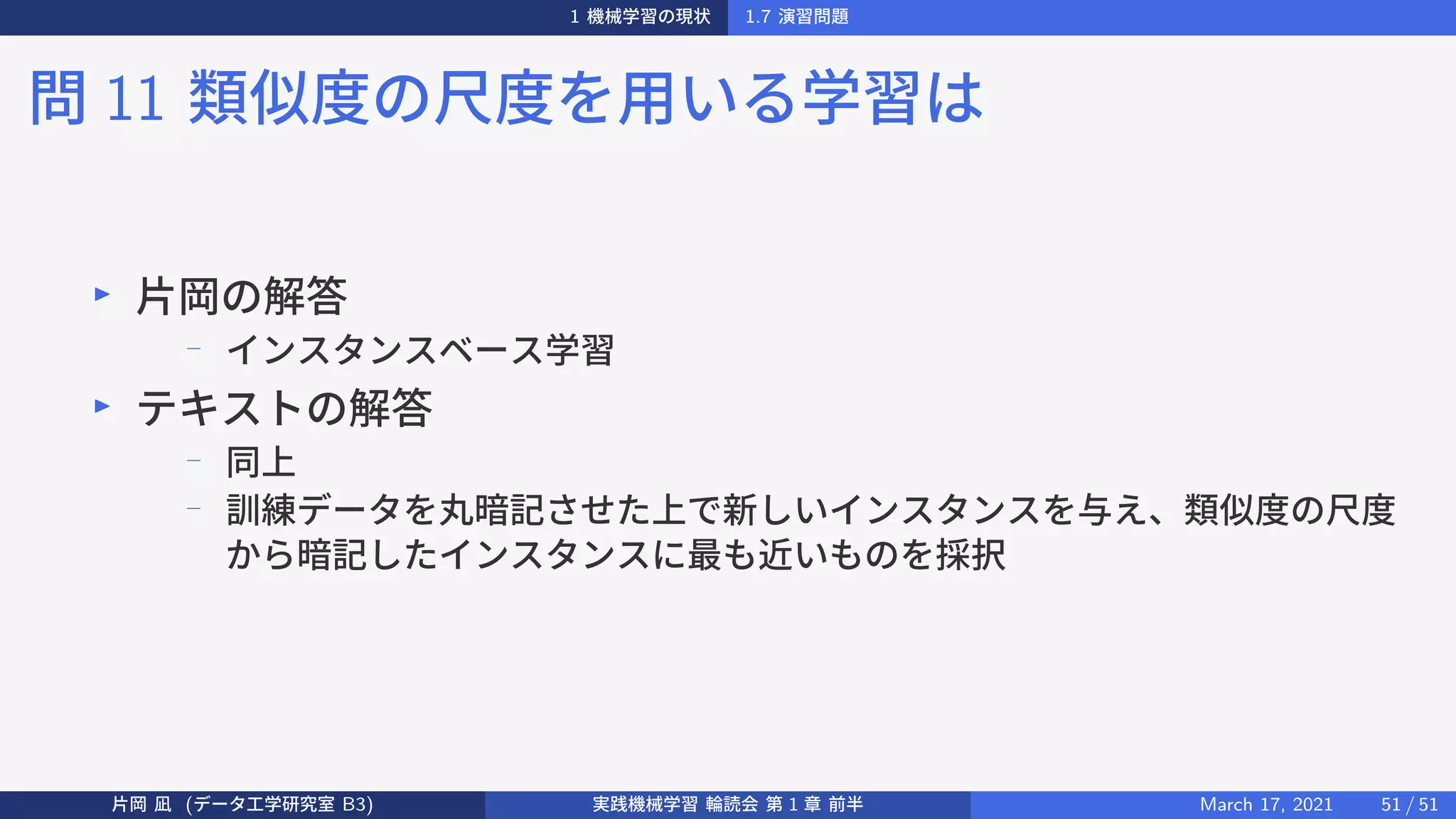 1 機械学習の現状 1.7 演習問題
問 11 類似度の尺度を用いる学習は
▶
片岡の解答
−
インスタンスベース学習
▶
テキストの解答
−
同上
−
訓練データを丸暗記させた上で新しいインスタンスを与え、類似度の尺度
から暗記したインスタンスに最も近いものを採択
片岡 凪 (データ工学研究室 B3) 実践機械学習 輪読会 第 1 章 前半 March 17, 2021 51 / 51
 