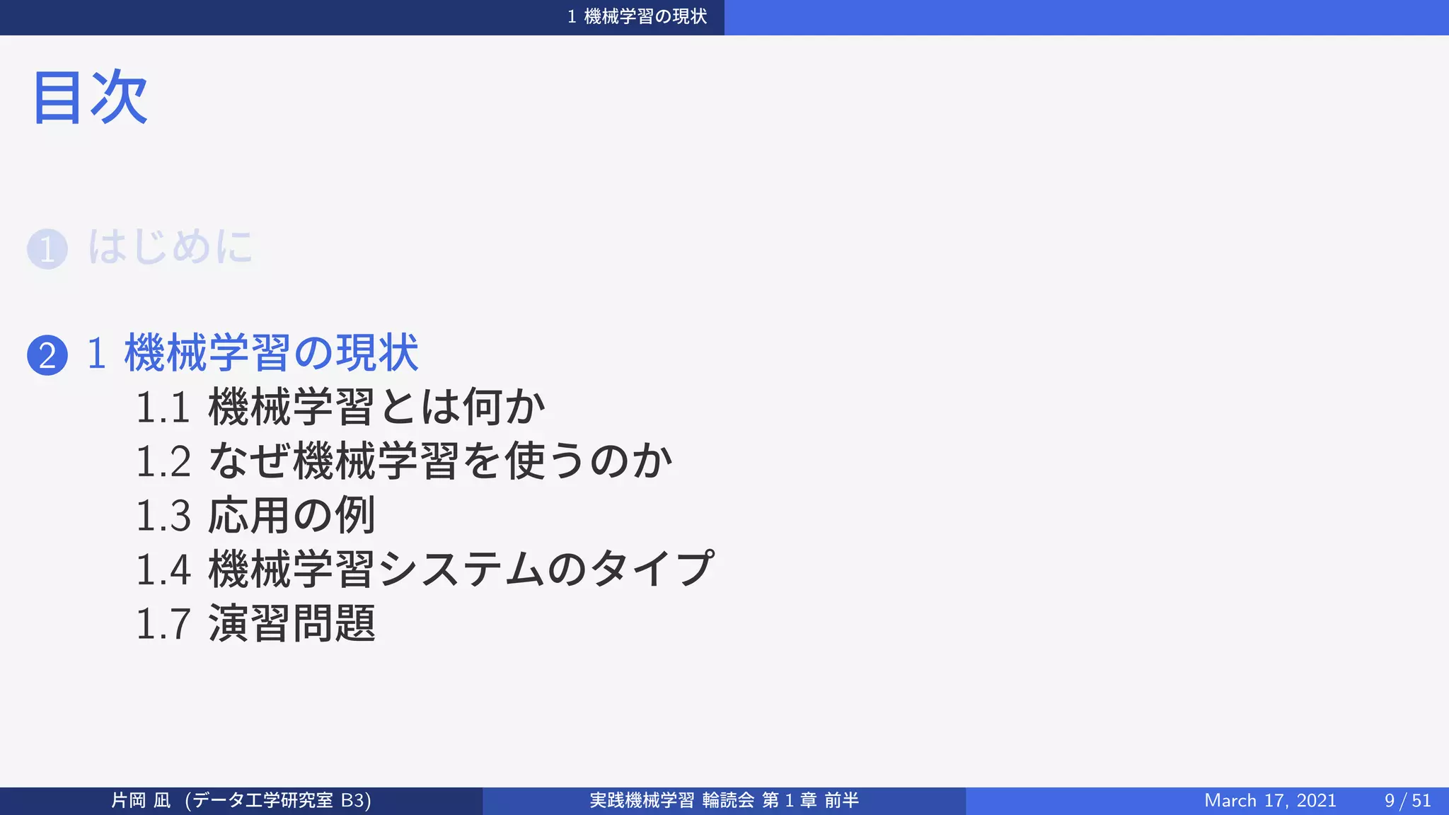 1 機械学習の現状
目次
1 はじめに
2 1 機械学習の現状
1.1 機械学習とは何か
1.2 なぜ機械学習を使うのか
1.3 応用の例
1.4 機械学習システムのタイプ
1.7 演習問題
片岡 凪 (データ工学研究室 B3) 実践機械学習 輪読会 第 1 章 前半 March 17, 2021 9 / 51
 