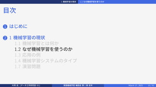 1 機械学習の現状 1.2 なぜ機械学習を使うのか
目次
1 はじめに
2 1 機械学習の現状
1.1 機械学習とは何か
1.2 なぜ機械学習を使うのか
1.3 応用の例
1.4 機械学習システムのタイプ
1.7 演習問題
片岡 凪 (データ工学研究室 B3) 実践機械学習 輪読会 第 1 章 前半 March 17, 2021 13 / 51
 