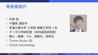 発表者紹介
▶
片岡 凪
▶
千葉県 浦安市
▶
芝浦工業大学 工学部 情報工学科 3 年
▶
データ工学研究室（木村昌臣研究室）
▶
関心：画像，XAI，自動化，効率化
▶
Twitter @calm IRL
▶
Github KataokaNagi
片岡 凪 (データ工学研究室 B3) 実践機械学習 輪読会 第 1 章 前半 March 17, 2021 2 / 51
 