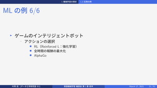 1 機械学習の現状 1.3 応用の例
ML の例 6/6
▶
ゲームのインテリジェントボット
− アクションの選択
■ RL（Reinforced L：強化学習）
■ 全時間の報酬の最大化
■ AlphaGo
片岡 凪 (データ工学研究室 B3) 実践機械学習 輪読会 第 1 章 前半 March 17, 2021 21 / 51
 