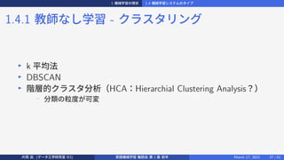 1 機械学習の現状 1.4 機械学習システムのタイプ
1.4.1 教師なし学習 - クラスタリング
▶
k 平均法
▶
DBSCAN
▶
階層的クラスタ分析（HCA：Hierarchial Clustering Analysis？）
−
分類の粒度が可変
片岡 凪 (データ工学研究室 B3) 実践機械学習 輪読会 第 1 章 前半 March 17, 2021 27 / 51
 