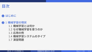 目次
1 はじめに
2 1 機械学習の現状
1.1 機械学習とは何か
1.2 なぜ機械学習を使うのか
1.3 応用の例
1.4 機械学習システムのタイプ
1.7 演習問題
片岡 凪 (データ工学研究室 B3) 実践機械学習 輪読会 第 1 章 前半 March 17, 2021 3 / 51
 