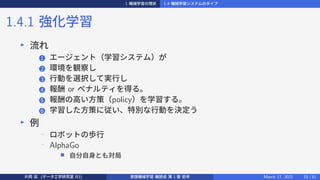 1 機械学習の現状 1.4 機械学習システムのタイプ
1.4.1 強化学習
▶
流れ
1 エージェント（学習システム）が
2 環境を観察し
3 行動を選択して実行し
4 報酬 or ペナルティを得る。
5 報酬の高い方策（policy）を学習する。
6 学習した方策に従い、特別な行動を決定う
▶
例
−
ロボットの歩行
− AlphaGo
■ 自分自身とも対局
片岡 凪 (データ工学研究室 B3) 実践機械学習 輪読会 第 1 章 前半 March 17, 2021 33 / 51
 