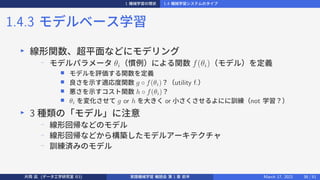 1 機械学習の現状 1.4 機械学習システムのタイプ
1.4.3 モデルベース学習
▶
線形関数、超平面などにモデリング
−
モデルパラメータ θi（慣例）による関数 f(θi)（モデル）を定義
■ モデルを評価する関数を定義
■ 良さを示す適応度関数 g ◦ f(θi)？（utility f.）
■ 悪さを示すコスト関数 h ◦ f(θi)？
■ θi を変化させて g or h を大きく or 小さくさせるよにに訓練（not 学習？）
▶
3 種類の「モデル」に注意
−
線形回帰などのモデル
−
線形回帰などから構築したモデルアーキテクチャ
−
訓練済みのモデル
片岡 凪 (データ工学研究室 B3) 実践機械学習 輪読会 第 1 章 前半 March 17, 2021 38 / 51
 