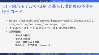 1 機械学習の現状 1.4 機械学習システムのタイプ
1.4.3 線形モデルで GDP と暮らし満足度の予測を
行うコード
▶
https://github.com/ageron/handson-ml2/blob/master/01_
the_machine_learning_landscape.ipynb
▶
モデルベースもインスタンスベースも近い値を取る
▶
必要操作
−
データの検討
−
モデルの選択
−
コスト関数による訓練
−
新しいデータで推論（inference）
片岡 凪 (データ工学研究室 B3) 実践機械学習 輪読会 第 1 章 前半 March 17, 2021 39 / 51
 
