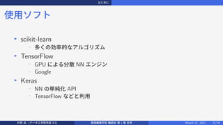 はじめに
使用ソフト
▶
scikit-learn
−
多くの効率的なアルゴリズム
▶
TensorFlow
−
GPU による分散 NN エンジン
−
Google
▶
Keras
−
NN の単純化 API
−
TensorFlow などと利用
片岡 凪 (データ工学研究室 B3) 実践機械学習 輪読会 第 1 章 前半 March 17, 2021 5 / 51
 