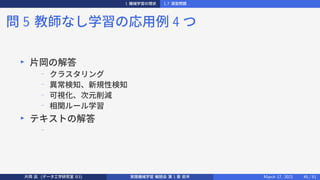 1 機械学習の現状 1.7 演習問題
問 5 教師なし学習の応用例 4 つ
▶
片岡の解答
−
クラスタリング
−
異常検知、新規性検知
−
可視化、次元削減
−
相関ルール学習
▶
テキストの解答
−
片岡 凪 (データ工学研究室 B3) 実践機械学習 輪読会 第 1 章 前半 March 17, 2021 45 / 51
 