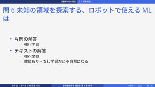 1 機械学習の現状 1.7 演習問題
問 6 未知の領域を探索する、ロボットで使える ML
は
▶
片岡の解答
− 強化学習
▶
テキストの解答
−
強化学習
−
教師あり・なし学習だと不自然になる
片岡 凪 (データ工学研究室 B3) 実践機械学習 輪読会 第 1 章 前半 March 17, 2021 46 / 51
 