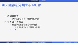 1 機械学習の現状 1.7 演習問題
問 7 顧客を分類する ML は
▶
片岡の解答
−
クラスタリング（教師なし学習）
▶
テキストの解答
−
集団の定義が分からない場合
■ クラスタリング（教師なし学習）
− ■
片岡 凪 (データ工学研究室 B3) 実践機械学習 輪読会 第 1 章 前半 March 17, 2021 47 / 51
 