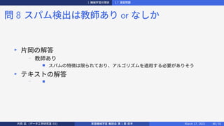 1 機械学習の現状 1.7 演習問題
問 8 スパム検出は教師あり or なしか
▶
片岡の解答
−
教師あり
■ スパムの特徴は限られており、アルゴリズムを適用する必要がありそう
▶
テキストの解答
− ■
片岡 凪 (データ工学研究室 B3) 実践機械学習 輪読会 第 1 章 前半 March 17, 2021 48 / 51
 