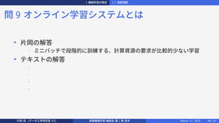 1 機械学習の現状 1.7 演習問題
問 9 オンライン学習システムとは
▶
片岡の解答
−
ミニバッチで段階的に訓練する、計算資源の要求が比較的少ない学習
▶
テキストの解答
−
−
−
−
片岡 凪 (データ工学研究室 B3) 実践機械学習 輪読会 第 1 章 前半 March 17, 2021 49 / 51
 