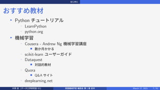 はじめに
おすすめ教材
▶
Python チュートリアル
−
LearnPython
−
python.org
▶
機械学習
− Cousera - Andrew Ng 機械学習講座
■ 数か月かかる
− scikit-learn ユーザーガイド
− Dataquest
■ 対話的教材
−
Quora
■ Q&A サイト
−
deeplearning.net
片岡 凪 (データ工学研究室 B3) 実践機械学習 輪読会 第 1 章 前半 March 17, 2021 7 / 51
 