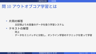 1 機械学習の現状 1.7 演習問題
問 10 アウトオブコア学習とは
▶
片岡の解答
−
主記憶より大容量のデータを扱う学習システム
▶
テキストの解答
− 同上
− データをミニバッチに分割し、オンライン学習のテクニックを使って学習
片岡 凪 (データ工学研究室 B3) 実践機械学習 輪読会 第 1 章 前半 March 17, 2021 50 / 51
 