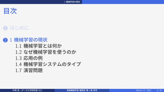 1 機械学習の現状
目次
1 はじめに
2 1 機械学習の現状
1.1 機械学習とは何か
1.2 なぜ機械学習を使うのか
1.3 応用の例
1.4 機械学習システムのタイプ
1.7 演習問題
片岡 凪 (データ工学研究室 B3) 実践機械学習 輪読会 第 1 章 前半 March 17, 2021 9 / 51
 