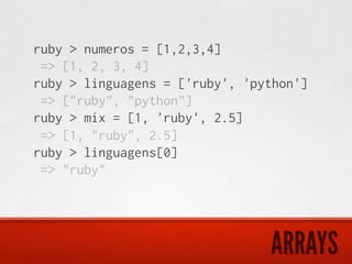 ruby > numeros = [1,2,3,4]
 => [1, 2, 3, 4]
ruby > linguagens = ['ruby', 'python']
 => ["ruby", "python"]
ruby > mix = [1, 'ruby', 2.5]
 => [1, "ruby", 2.5]
ruby > linguagens[0]
 => "ruby"




                                ARRAYS
 