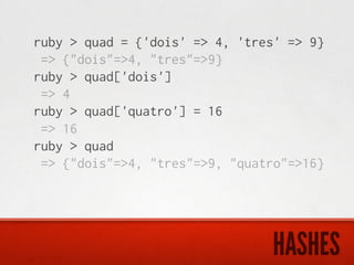 ruby > quad = {'dois' => 4, 'tres' => 9}
 => {"dois"=>4, "tres"=>9}
ruby > quad['dois']
 => 4
ruby > quad['quatro'] = 16
 => 16
ruby > quad
 => {"dois"=>4, "tres"=>9, "quatro"=>16}




                                HASHES
 