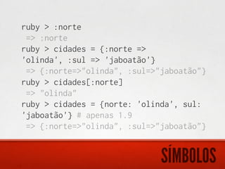 ruby > :norte
 => :norte
ruby > cidades = {:norte =>
'olinda', :sul => 'jaboatão'}
 => {:norte=>"olinda", :sul=>"jaboatão"}
ruby > cidades[:norte]
 => "olinda"
ruby > cidades = {norte: 'olinda', sul:
'jaboatão'} # apenas 1.9
 => {:norte=>"olinda", :sul=>"jaboatão"}


                              SÍMBOLOS
 