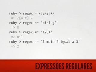 ruby > regex   = /[a-z]+/
 => /[a-z]+/
ruby > regex   =~ 'cinlug'
 => 0
ruby > regex   =~ '1234'
 => nil
ruby > regex   =~ '1 mais 2 igual a 3'
 => 2




               EXPRESSÕES REGULARES
 