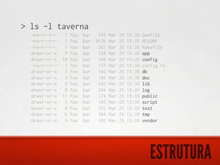 > ls -l taverna
  -rw-r--r--    1   foo   bar    743   Mar   25   15:39   Gemfile
  -rw-r--r--    1   foo   bar   9126   Mar   25   15:39   README
  -rw-r--r--    1   foo   bar    267   Mar   25   15:39   Rakefile
  drwxr-xr-x    7   foo   bar    238   Mar   25   15:39   app
  drwxr-xr-x   10   foo   bar    340   Mar   25   15:39   config
  -rw-r--r--    1   foo   bar    157   Mar   25   15:39   config.ru
  drwxr-xr-x    3   foo   bar    102   Mar   25   15:39   db
  drwxr-xr-x    3   foo   bar    102   Mar   25   15:39   doc
  drwxr-xr-x    3   foo   bar    102   Mar   25   15:39   lib
  drwxr-xr-x    6   foo   bar    204   Mar   25   15:39   log
  drwxr-xr-x   11   foo   bar    374   Mar   25   15:39   public
  drwxr-xr-x    3   foo   bar    102   Mar   25   15:39   script
  drwxr-xr-x    8   foo   bar    272   Mar   25   15:39   test
  drwxr-xr-x    6   foo   bar    204   Mar   25   15:39   tmp
  drwxr-xr-x    3   foo   bar    102   Mar   25   15:39   vendor




                                                             ESTRUTURA
 