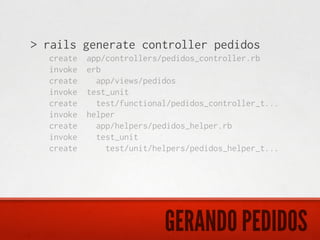 > rails generate controller pedidos
  create   app/controllers/pedidos_controller.rb
  invoke   erb
  create     app/views/pedidos
  invoke   test_unit
  create     test/functional/pedidos_controller_t...
  invoke   helper
  create     app/helpers/pedidos_helper.rb
  invoke     test_unit
  create       test/unit/helpers/pedidos_helper_t...




                           GERANDO PEDIDOS
 