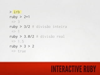 > irb
ruby > 2+1
 => 3
ruby > 3/2 # divisão inteira
 => 1
ruby > 3.0/2 # divisão real
 => 1.5
ruby > 3 > 2
 => true



                    INTERACTIVE RUBY
 