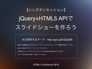 1
jQuery+HTML5 APIで 
スライドショーを作ろう
【ハンズオンセッション】
HTML5 Conference 2015
本日使用するデータ：http://goo.gl/CQSyEM
会場にwifi環境はありませんので、デザリングなどでオンラインの環境を用意して下さい。
htmlとCSSはすでにコーディングしてあります。
今回皆さんにハンズオンしていただくのはJavaScript(jQuery)になります。
ブラウザはChromeを使って進行していきます。
 