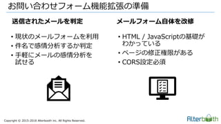 Copyright &copy; 2015-2018 Alterbooth inc. All Rights Reserved.
&bull; 現状のメールフォームを利用
&bull; 件名で感情分析するか判定
&bull; 手軽にメールの感情分析を
試せる
&bull; HTML / JavaScriptの基礎が
わかっている
&bull; ページの修正権限がある
&bull; CORS設定必須
お問い合わせフォーム機能拡張の準備
送信されたメールを判定 メールフォーム自体を改修
 