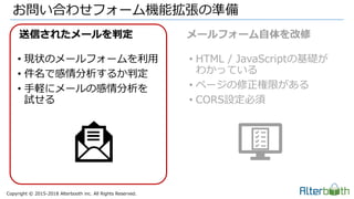 Copyright &copy; 2015-2018 Alterbooth inc. All Rights Reserved.
&bull; 現状のメールフォームを利用
&bull; 件名で感情分析するか判定
&bull; 手軽にメールの感情分析を
試せる
&bull; HTML / JavaScriptの基礎が
わかっている
&bull; ページの修正権限がある
&bull; CORS設定必須
お問い合わせフォーム機能拡張の準備
送信されたメールを判定 メールフォーム自体を改修
 