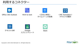 Copyright &copy; 2015-2018 Alterbooth inc. All Rights Reserved.
利用するコネクター
Office 365 Outlook Html to text ＜日付と時刻＞
タイムゾーンの変換
＜MS Translator＞
テキストの翻訳
テキスト分析 Google
スプレッドシート
Slack
 