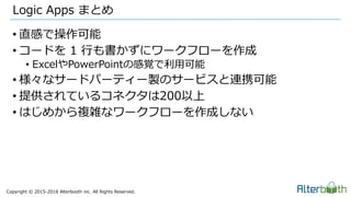 Copyright &copy; 2015-2018 Alterbooth inc. All Rights Reserved.
&bull; 直感で操作可能
&bull; コードを 1 行も書かずにワークフローを作成
&bull; ExcelやPowerPointの感覚で利用可能
&bull; 様々なサードパーティー製のサービスと連携可能
&bull; 提供されているコネクタは200以上
&bull; はじめから複雑なワークフローを作成しない
Logic Apps まとめ
 
