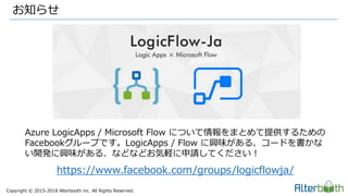 Copyright &copy; 2015-2018 Alterbooth inc. All Rights Reserved.
お知らせ
Azure LogicApps / Microsoft Flow について情報をまとめて提供するための
Facebookグループです。LogicApps / Flow に興味がある、コードを書かな
い開発に興味がある、などなどお気軽に申請してください！
https://www.facebook.com/groups/logicflowja/
 