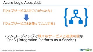 Copyright &copy; 2015-2018 Alterbooth inc. All Rights Reserved.
Azure Logic Apps とは
&bull;ノンコーディングで様々なサービスと連携可能な
iPaaS (Integration Platform as a Service)
 
