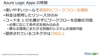 Copyright &copy; 2015-2018 Alterbooth inc. All Rights Reserved.
&bull;使いやすいツールで視覚的にワークフローを構築
&bull;料金は使用したリソース分のみ
&bull;コードを 1 行も書かずにワークフローを自動化可能
&bull; 必要に応じて条件式を組み込める
&bull; 異なる環境にまたがる別個のシステムを接続可能
&bull;提供されているコネクタは190以上
Azure Logic Apps の特徴
 