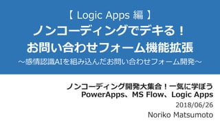 【 Logic Apps 編 】
ノンコーディングでデキる！
お問い合わせフォーム機能拡張
～感情認識AIを組み込んだお問い合わせフォーム開発～
ノンコーディング開発大集合！一気に学ぼう
PowerApps、MS Flow、Logic Apps
2018/06/26
Noriko Matsumoto
 