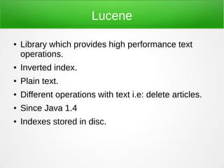 Lucene

●   Library which provides high performance text
    operations.
●   Inverted index.
●   Plain text.
●   Different operations with text i.e: delete articles.
●   Since Java 1.4
●   Indexes stored in disc.
 