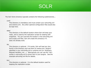 SOLR
The Solr Home directory typically contains the following subdirectories...

  conf/
     This directory is mandatory and must contain your solrconfig.xml
     and schema.xml. Any other optional configuration files would also
     be kept here.

  data/
     This directory is the default location where Solr will keep your
     index, and is used by the replication scripts for dealing with
     snapshots. You can override this location in the solrconfig.xml
     and scripts.conf files. Solr will create this directory if it
     does not already exist.

  lib/
         This directory is optional. If it exists, Solr will load any Jars
         found in this directory and use them to resolve any "plugins"
         specified in your solrconfig.xml or schema.xml (ie: Analyzers,
         Request Handlers, etc...). Alternatively you can use the <lib>
         syntax in solrconfig.xml to direct Solr to your plugins. See the
         example solrconfig.xml file for details.

  bin/
      This directory is optional. It is the default location used for
      keeping the replication scripts .
 