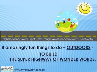 TO BUILD
THE SUPER HIGHWAY OF WONDER WORDS.
8 amazingly fun things to do – OUTDOORS -
www.mybusyday.com.au
high frequency words, sight words, magic words, popcorn words, Dolch or Fry
 