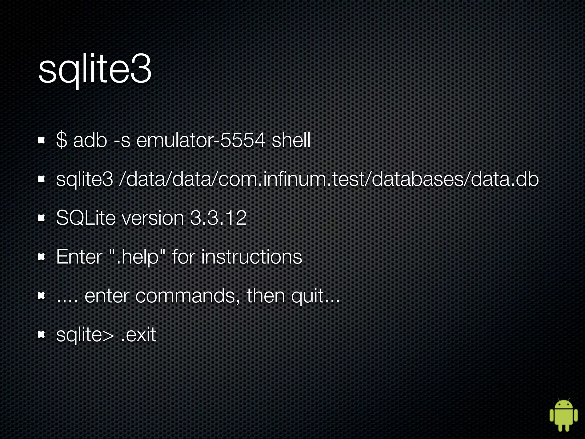 sqlite3
 $ adb -s emulator-5554 shell
 sqlite3 /data/data/com.inﬁnum.test/databases/data.db
 SQLite version 3.3.12
 Enter ".help" for instructions
 .... enter commands, then quit...
 sqlite> .exit
 