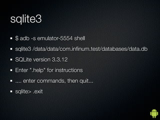 sqlite3
 $ adb -s emulator-5554 shell
 sqlite3 /data/data/com.inﬁnum.test/databases/data.db
 SQLite version 3.3.12
 Enter ".help" for instructions
 .... enter commands, then quit...
 sqlite> .exit
 