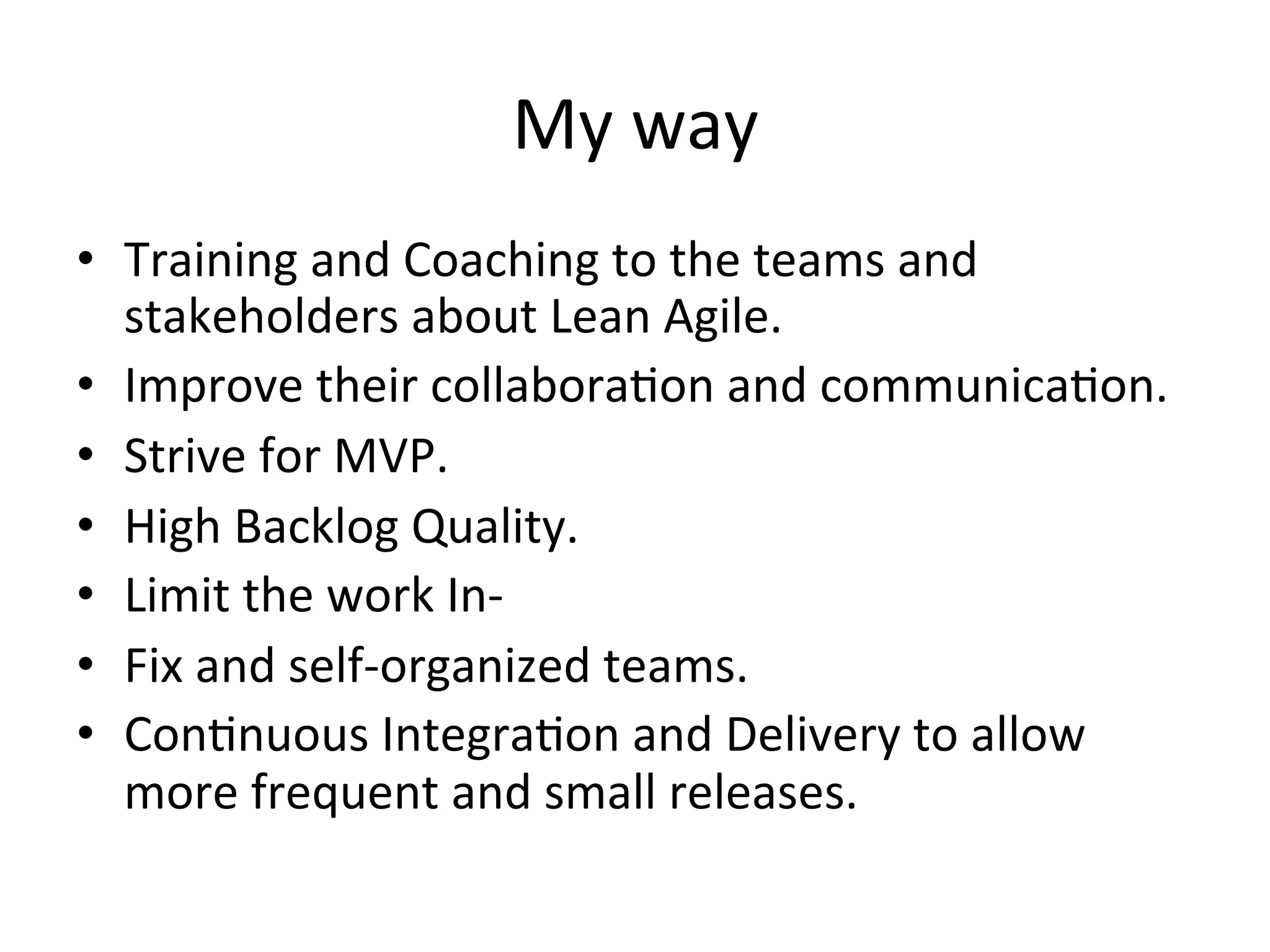 My	way	
•  Training	and	Coaching	to	the	teams	and	
stakeholders	about	Lean	Agile.	
•  Improve	their	collaboraLon	and	communicaLon.	
•  Strive	for	MVP.	
•  High	Backlog	Quality.	
•  Limit	the	work	In-	
•  Fix	and	self-organized	teams.	
•  ConLnuous	IntegraLon	and	Delivery	to	allow	
more	frequent	and	small	releases.	
 