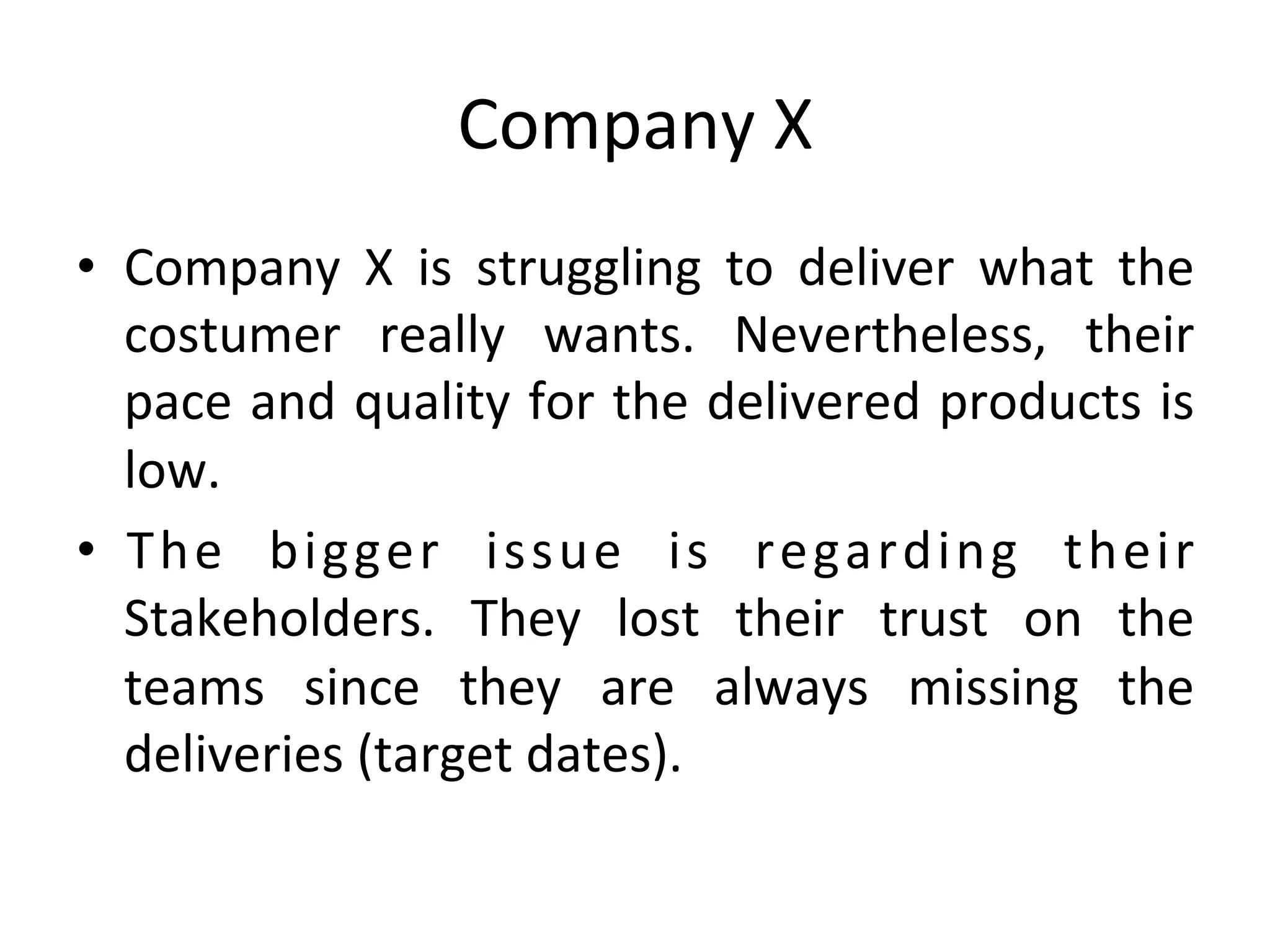 Company	X	
•  Company	 X	 is	 struggling	 to	 deliver	 what	 the	
costumer	 really	 wants.	 Nevertheless,	 their	
pace	and	quality	for	the	delivered	products	is	
low.	
•  The	 bigger	 issue	 is	 regarding	 their	
Stakeholders.	 They	 lost	 their	 trust	 on	 the	
teams	 since	 they	 are	 always	 missing	 the	
deliveries	(target	dates).	
 
