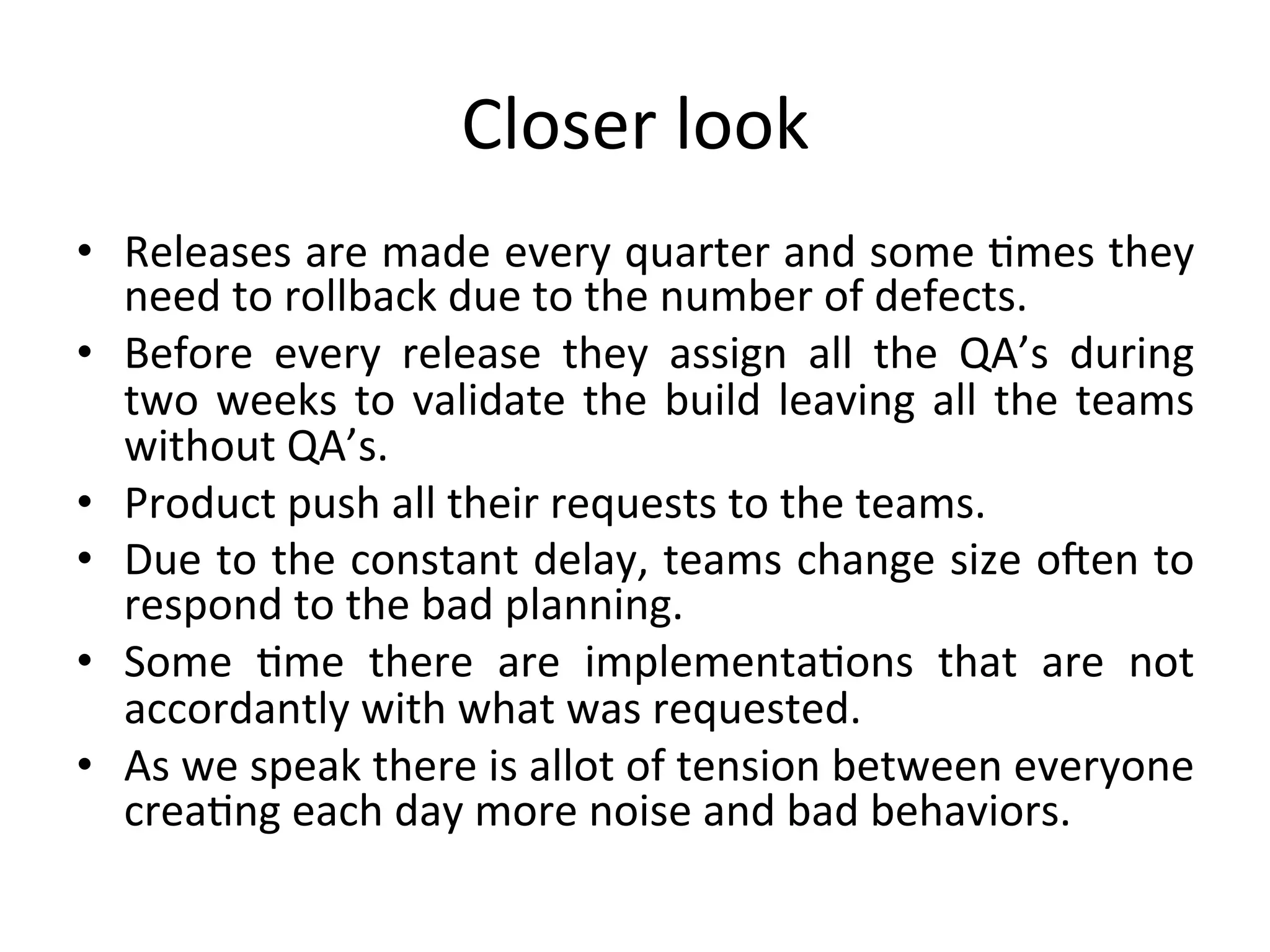 Closer	look	
•  Releases	are	made	every	quarter	and	some	Lmes	they	
need	to	rollback	due	to	the	number	of	defects.	
•  Before	 every	 release	 they	 assign	 all	 the	 QA’s	 during	
two	weeks	to	validate	the	build	leaving	all	the	teams	
without	QA’s.	
•  Product	push	all	their	requests	to	the	teams.	
•  Due	to	the	constant	delay,	teams	change	size	oTen	to	
respond	to	the	bad	planning.	
•  Some	 Lme	 there	 are	 implementaLons	 that	 are	 not	
accordantly	with	what	was	requested.	
•  As	we	speak	there	is	allot	of	tension	between	everyone	
creaLng	each	day	more	noise	and	bad	behaviors.	
 