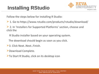 Installing RStudio
Follow the steps below for installing R Studio:
 1. Go to https://www.rstudio.com/products/rstudio/download/
 2. In ‘Installers for Supported Platforms’ section, choose and
click the
R Studio installer based on your operating system.
The download should begin as soon as you click.
3. Click Next..Next..Finish.
Download Complete.
To Start R Studio, click on its desktop icon
HAVE TOTAL FOCUS ON YOUR GOAL, IT WILL DESTROY
MANY OBSTACLES OF YOUR PATH.
 