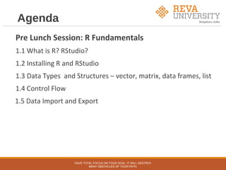 Agenda
Pre Lunch Session: R Fundamentals
1.1 What is R? RStudio?
1.2 Installing R and RStudio
1.3 Data Types and Structures – vector, matrix, data frames, list
1.4 Control Flow
1.5 Data Import and Export
HAVE TOTAL FOCUS ON YOUR GOAL, IT WILL DESTROY
MANY OBSTACLES OF YOUR PATH.
 