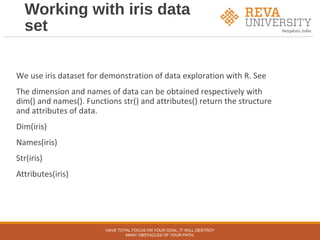 Working with iris data
set
We use iris dataset for demonstration of data exploration with R. See
The dimension and names of data can be obtained respectively with
dim() and names(). Functions str() and attributes() return the structure
and attributes of data.
Dim(iris)
Names(iris)
Str(iris)
Attributes(iris)
HAVE TOTAL FOCUS ON YOUR GOAL, IT WILL DESTROY
MANY OBSTACLES OF YOUR PATH.
 