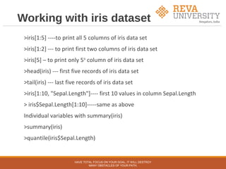 Working with iris dataset
>iris[1:5] ----to print all 5 columns of iris data set
>iris[1:2] --- to print first two columns of iris data set
>iris[5] – to print only 5th
column of iris data set
>head(iris) --- first five records of iris data set
>tail(iris) --- last five records of iris data set
>iris[1:10, "Sepal.Length"]---- first 10 values in column Sepal.Length
> iris$Sepal.Length[1:10]-----same as above
Individual variables with summary(iris)
>summary(iris)
>quantile(iris$Sepal.Length)
HAVE TOTAL FOCUS ON YOUR GOAL, IT WILL DESTROY
MANY OBSTACLES OF YOUR PATH.
 