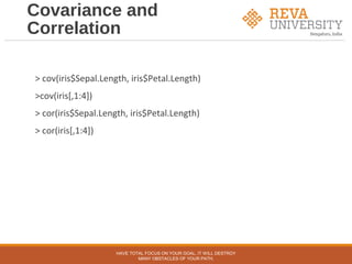 Covariance and
Correlation
> cov(iris$Sepal.Length, iris$Petal.Length)
>cov(iris[,1:4])
> cor(iris$Sepal.Length, iris$Petal.Length)
> cor(iris[,1:4])
HAVE TOTAL FOCUS ON YOUR GOAL, IT WILL DESTROY
MANY OBSTACLES OF YOUR PATH.
 